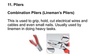 11. Pliers
Combination Pliers (Lineman’s Pliers)
This is used to grip, hold, cut electrical wires and
cables and even small nails. Usually used by
linemen in doing heavy tasks.
 