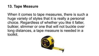 13. Tape Measure
When it comes to tape measures, there is such a
huge variety of styles that it is really a personal
choice. Regardless of whether you like it fatter,
bulkier, slimmer or one that will not buckle over
long distances, a tape measure is needed in a
toolkit.
 