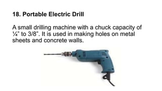 18. Portable Electric Drill
A small drilling machine with a chuck capacity of
¼” to 3/8”. It is used in making holes on metal
sheets and concrete walls.
 