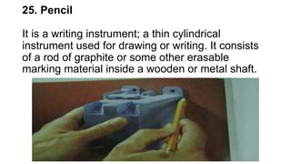 25. Pencil
It is a writing instrument; a thin cylindrical
instrument used for drawing or writing. It consists
of a rod of graphite or some other erasable
marking material inside a wooden or metal shaft.
 