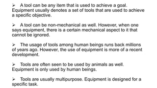  A tool can be any item that is used to achieve a goal.
Equipment usually denotes a set of tools that are used to achieve
a specific objective.
 A tool can be non-mechanical as well. However, when one
says equipment, there is a certain mechanical aspect to it that
cannot be ignored.
 The usage of tools among human beings runs back millions
of years ago. However, the use of equipment is more of a recent
development.
 Tools are often seen to be used by animals as well.
Equipment is only used by human beings.
 Tools are usually multipurpose. Equipment is designed for a
specific task.
 
