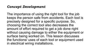 Concept Development
The importance of using the right tool for the job
keeps the person safe from accidents. Each tool is
precisely designed for a specific purpose. So,
choosing the correct tool also decreases the
amount of effort required to get a job done right
without causing damage to either the equipment or
surface being worked on. This lesson discusses
the functions/ uses of each tool or equipment used
in electrical wiring installations.
 
