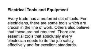 Electrical Tools and Equipment
Every trade has a preferred set of tools. For
electricians, there are some tools which are
crucial in the line of work. Others also believe
that these are not required. There are
essential tools that absolutely every
electrician needs to do the job safely,
effectively and for excellent standards.
 