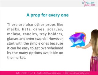 Call : 954.437-9910 | Email : info@DancersGallery.com | Web : www.DancersGallery.com
A prop for every one
There are also other props like
masks, hats, canes, scarves,
melaya, candles, tray holders,
glasses and even swords! However,
start with the simple ones because
it can be easy to get overwhelmed
by the many options available on
the market.
 