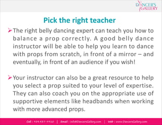 Call : 954.437-9910 | Email : info@DancersGallery.com | Web : www.DancersGallery.com
Pick the right teacher
ØThe right belly dancing expert can teach you how to
balance a prop correctly. A good belly dance
instructor will be able to help you learn to dance
with props from scratch, in front of a mirror – and
eventually, in front of an audience if you wish!
ØYour instructor can also be a great resource to help
you select a prop suited to your level of expertise.
They can also coach you on the appropriate use of
supportive elements like headbands when working
with more advanced props.
 