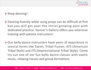 Call : 954.437-9910 | Email : info@DancersGallery.com | Web : www.DancersGallery.com
ØKeep dancing!
ØDancing fluently while using props can be difficult at first
but you will get past the initial growing pain with
dedicated practice. Dancer’s Gallery offers you extensive
training with patient instructors!
ØOur belly dance instructors have years of experience in
several forms like Taxim, Tribal Fusion, ATS (American
Tribal Style) and ITS (Improvisational Tribal Style). Come
try out one of our fun belly dance classes with exotic
music, relaxing moves and group formations
 