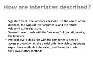 • Signature level : The interfaces describe just the names of the
methods, the types of their arguments, and the return
values—i.e., the signature.
• Semantic level : deals with the “meaning” of operations—i.e,
the behavior.
• Protocol level : deals just with the components’ service
access protocols—i.e., the partial order in which components
expect their methods to be called, and the order in which
they invoke other methods.
 