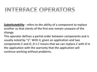 Substitutability - refers to the ability of a component to replace
another so that clients of the first one remain unaware of the
change.
This operator defines a partial order between components and is
usually noted by “≤”. With it, given an application and two
components C and D, D ≤ C means that we can replace C with D in
the application with the warranty that the application will
continue working without problems.
 