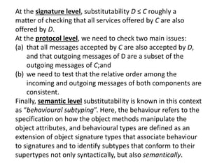 At the signature level, substitutability D ≤ C roughly a
matter of checking that all services offered by C are also
offered by D.
At the protocol level, we need to check two main issues:
(a) that all messages accepted by C are also accepted by D,
and that outgoing messages of D are a subset of the
outgoing messages of C;and
(b) we need to test that the relative order among the
incoming and outgoing messages of both components are
consistent.
Finally, semantic level substitutability is known in this context
as “behavioural subtyping”. Here, the behaviour refers to the
specification on how the object methods manipulate the
object attributes, and behavioural types are defined as an
extension of object signature types that associate behaviour
to signatures and to identify subtypes that conform to their
supertypes not only syntactically, but also semantically.
 