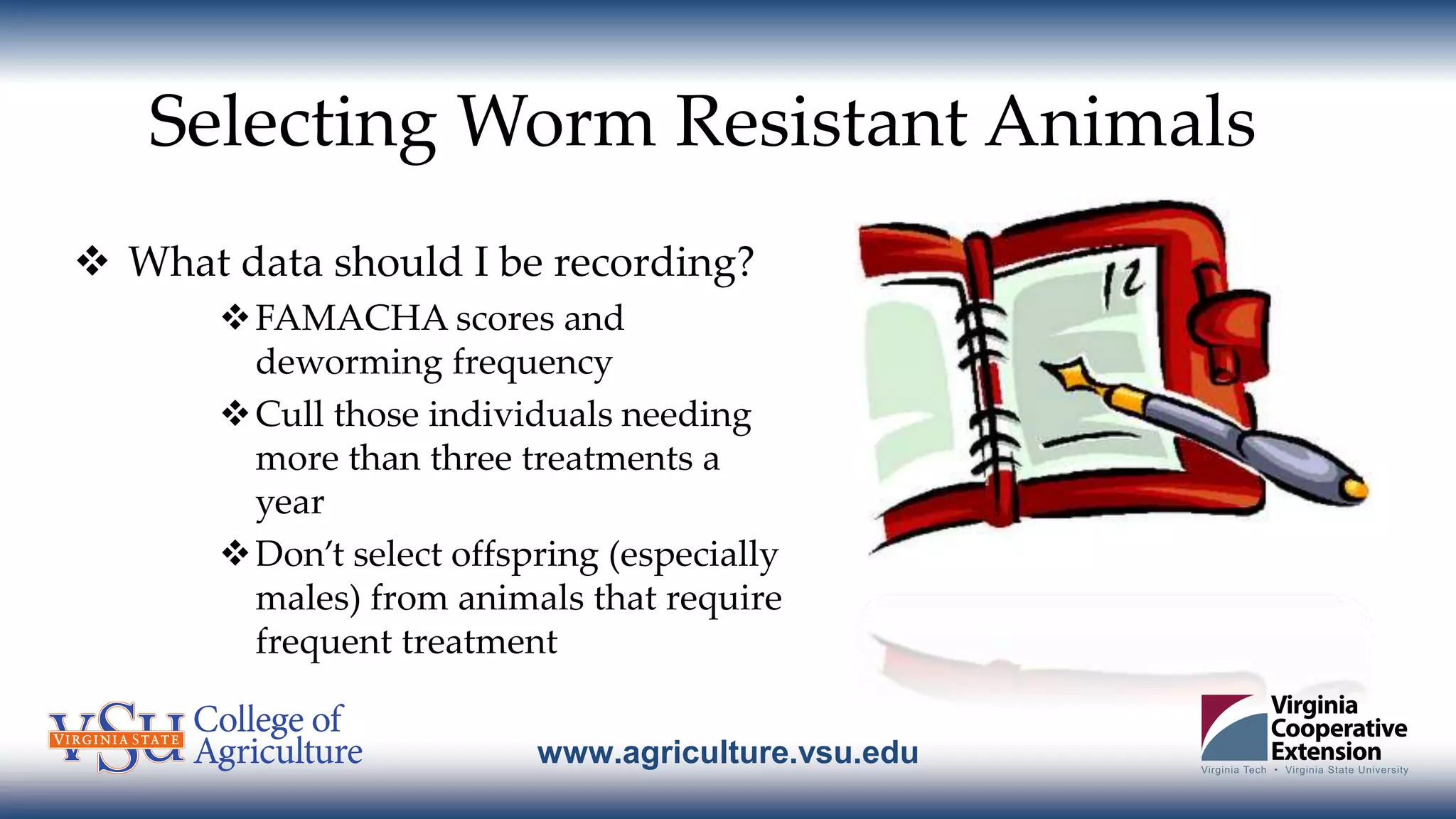 www.agriculture.vsu.edu
Selecting Worm Resistant Animals
 What data should I be recording?
FAMACHA scores and
deworming frequency
Cull those individuals needing
more than three treatments a
year
Don’t select offspring (especially
males) from animals that require
frequent treatment
 