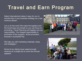 Travel and Earn Program
Select International makes it easy for you to
include trips in your business strategy as a new
revenue stream.
Let us do the work! We make the logistics and
the travel easy and simple so you can focus on
promoting. Travel Planning and logistics are our
responsibility. Your largest responsibility is
promotion of the program. Active promotion
ensures a successful trip.
We help you with marketing materials, ideas,
and strategies !
Some of our clients have raised enough
revenue on a single trip to cover two annual
salaries!
 