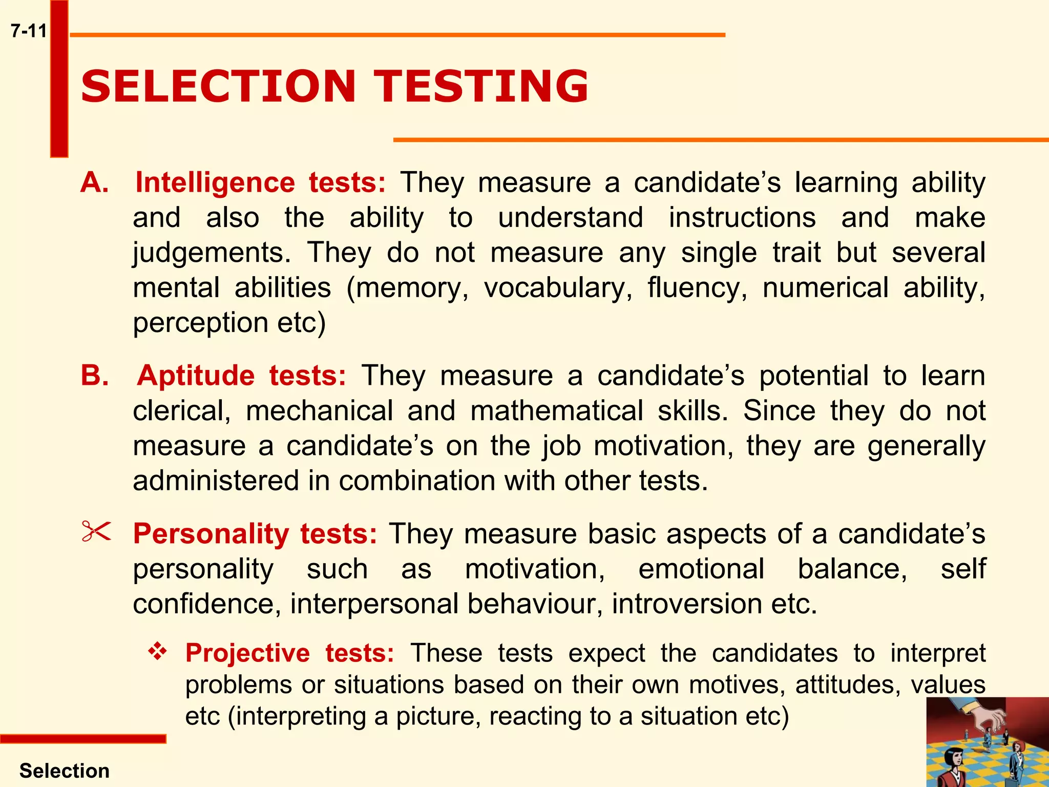 7-11 A.  Intelligence tests:  They measure a candidate’s learning ability and also the ability to understand instructions and make judgements. They do not measure any single trait but several mental abilities (memory, vocabulary, fluency, numerical ability, perception etc) B.  Aptitude tests:  They measure a candidate’s potential to learn clerical, mechanical and mathematical skills. Since they do not measure a candidate’s on the job motivation, they are generally administered in combination with other tests. Personality tests:  They measure basic aspects of a candidate’s personality such as motivation, emotional balance, self confidence, interpersonal behaviour, introversion etc.  Projective tests:  These tests expect the candidates to interpret problems or situations based on their own motives, attitudes, values etc (interpreting a picture, reacting to a situation etc) Selection SELECTION TESTING  