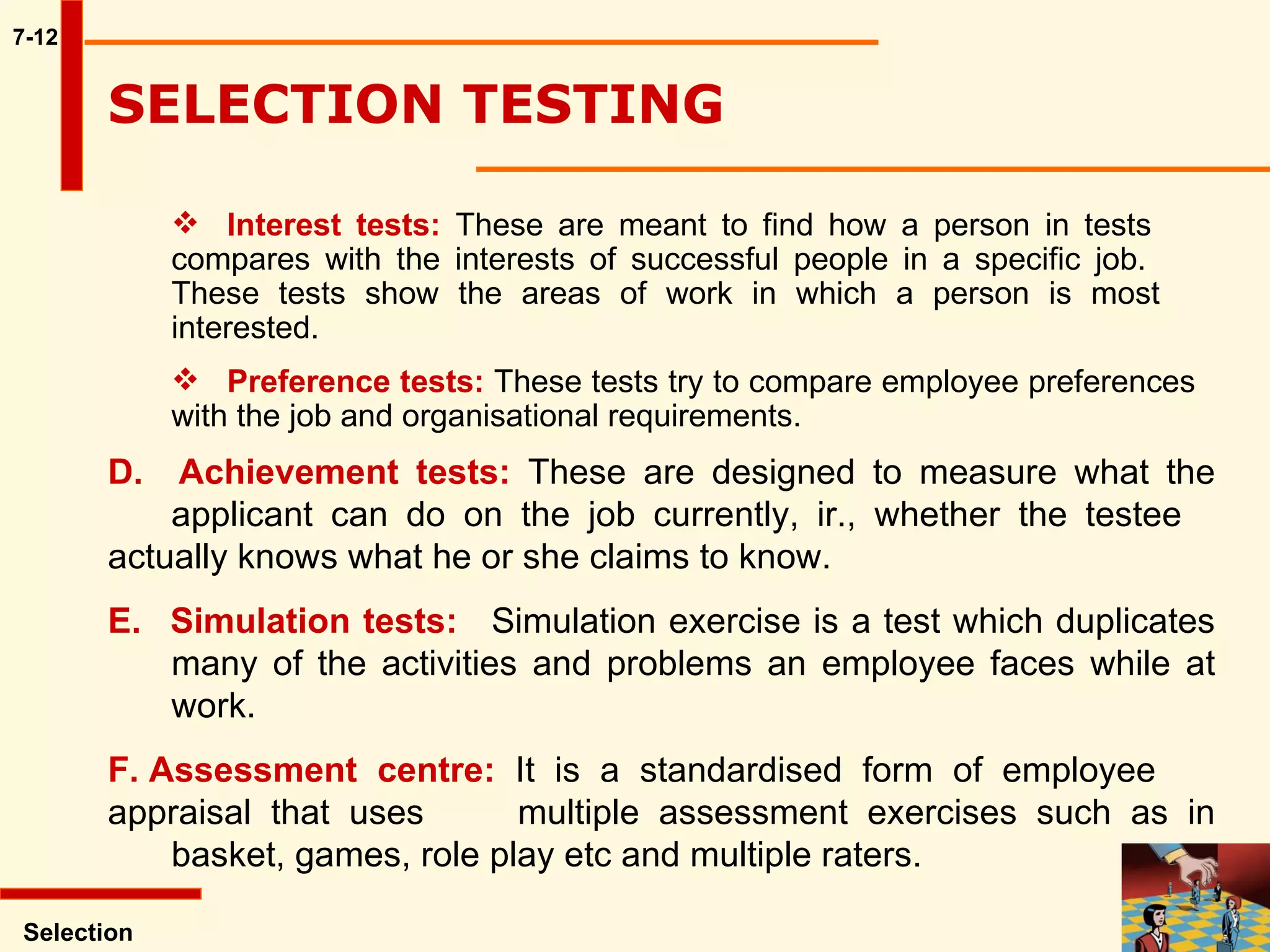 7-12 Interest tests:  These are meant to find how a person in tests  compares with the interests of successful people in a specific job.  These tests show the areas of work in which a person is most  interested. Preference tests:  These tests try to compare employee preferences  with the job and organisational requirements. Selection SELECTION TESTING  D.  Achievement tests:  These are designed to measure what the  applicant can do on the job currently, ir., whether the testee  actually knows what he or she claims to know. E.   Simulation tests: Simulation exercise is a test which duplicates  many of the activities and problems an employee faces while at  work.  F. Assessment centre:  It is a standardised form of employee  appraisal that uses  multiple assessment exercises such as in  basket, games, role play etc and multiple raters.  