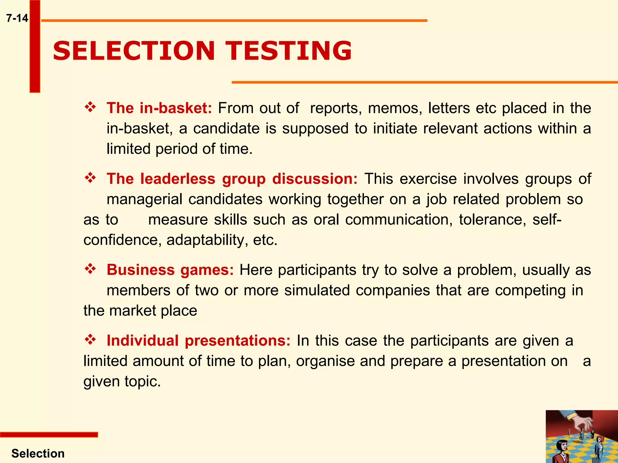 7-14 The in-basket:  From out of  reports, memos, letters etc placed in the  in-basket, a candidate is supposed to initiate relevant actions within a  limited period of time.  The leaderless group discussion:  This exercise involves groups of  managerial candidates working together on a job related problem so  as to  measure skills such as oral communication, tolerance, self- confidence, adaptability, etc. Business games:  Here participants try to solve a problem, usually as  members of two or more simulated companies that are competing in  the market place Individual presentations:  In this case the participants are given a  limited amount of time to plan, organise and prepare a presentation on  a given topic.  Selection SELECTION TESTING  