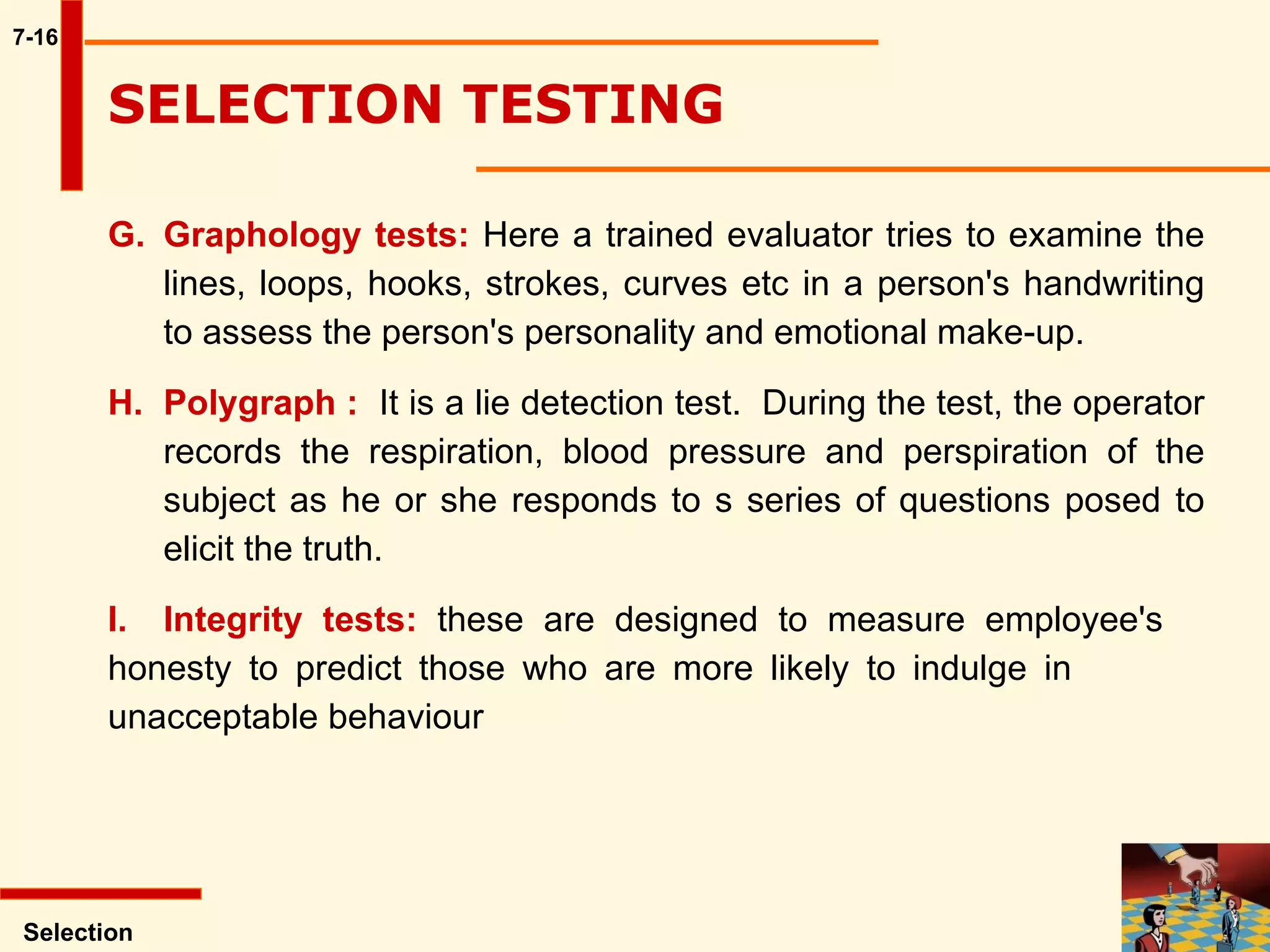 7-16 G. Graphology tests:  Here a trained evaluator tries to examine the  lines, loops, hooks, strokes, curves etc in a person's handwriting  to assess the person's personality and emotional make-up.  H. Polygraph :   It is a lie detection test.  During the test, the operator  records the respiration, blood pressure and perspiration of the  subject as he or she responds to s series of questions posed to  elicit the truth.  I. Integrity tests:  these are designed to measure employee's  honesty to predict those who are more likely to indulge in  unacceptable behaviour Selection SELECTION TESTING  