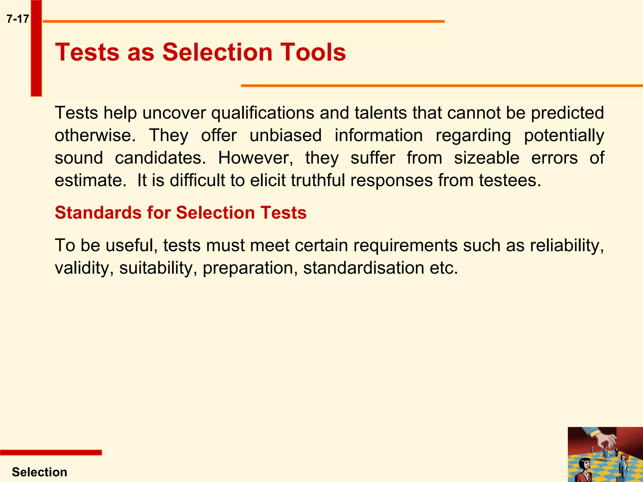 7-17 Tests help uncover qualifications and talents that cannot be predicted otherwise. They offer unbiased information regarding potentially sound candidates. However, they suffer from sizeable errors of estimate.  It is difficult to elicit truthful responses from testees.  Standards for Selection Tests   To be useful, tests must meet certain requirements such as reliability, validity, suitability, preparation, standardisation etc.  Selection Tests as Selection Tools 