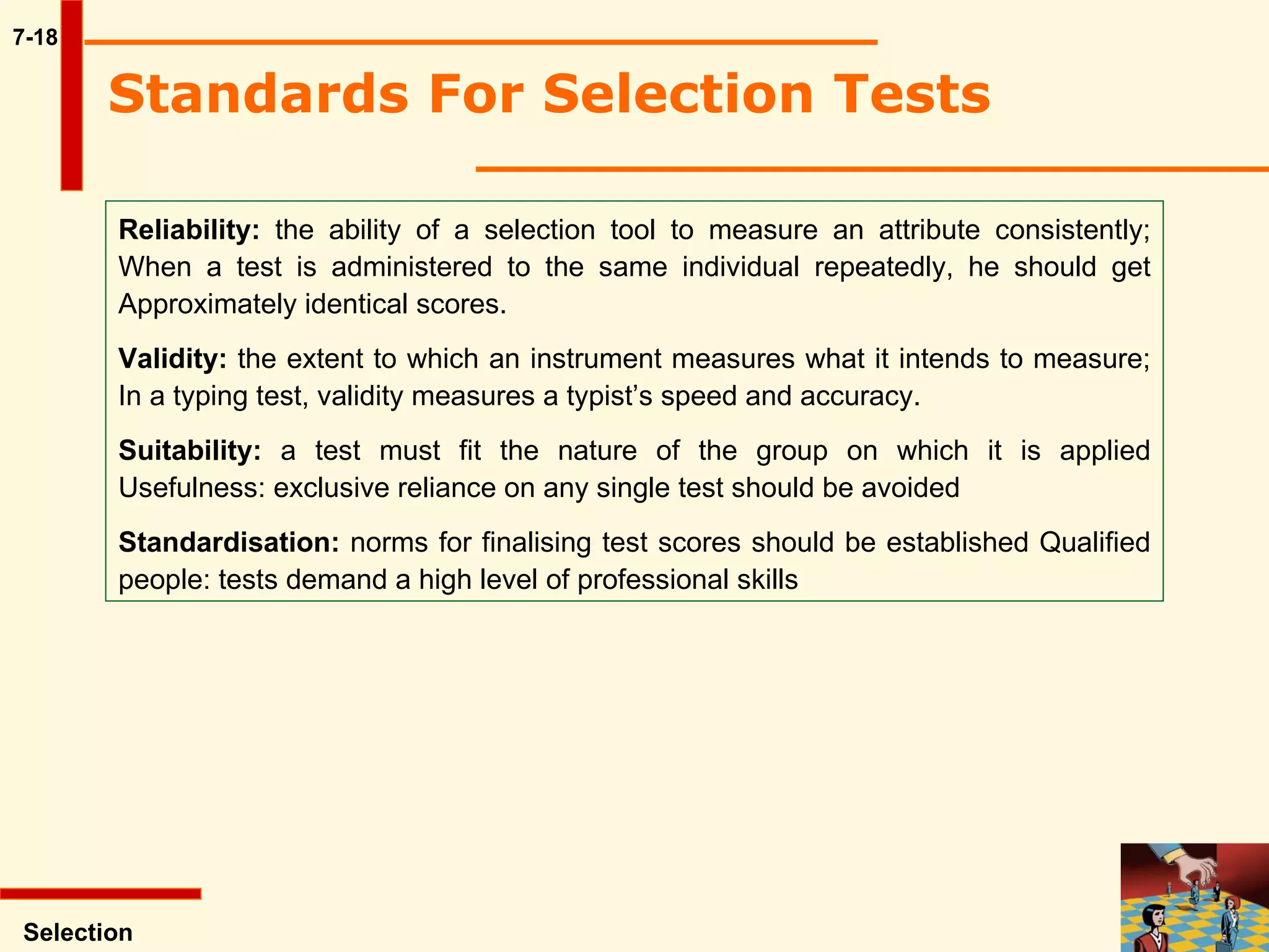 7-18 Standards For Selection Tests   Reliability:  the ability of a selection tool to measure an attribute consistently; When a test is administered to the same individual repeatedly, he should get Approximately identical scores.  Validity:  the extent to which an instrument measures what it intends to measure; In a typing test, validity measures a typist’s speed and accuracy.  Suitability:  a test must fit the nature of the group on which it is applied Usefulness: exclusive reliance on any single test should be avoided Standardisation:  norms for finalising test scores should be established Qualified people: tests demand a high level of professional skills Selection 