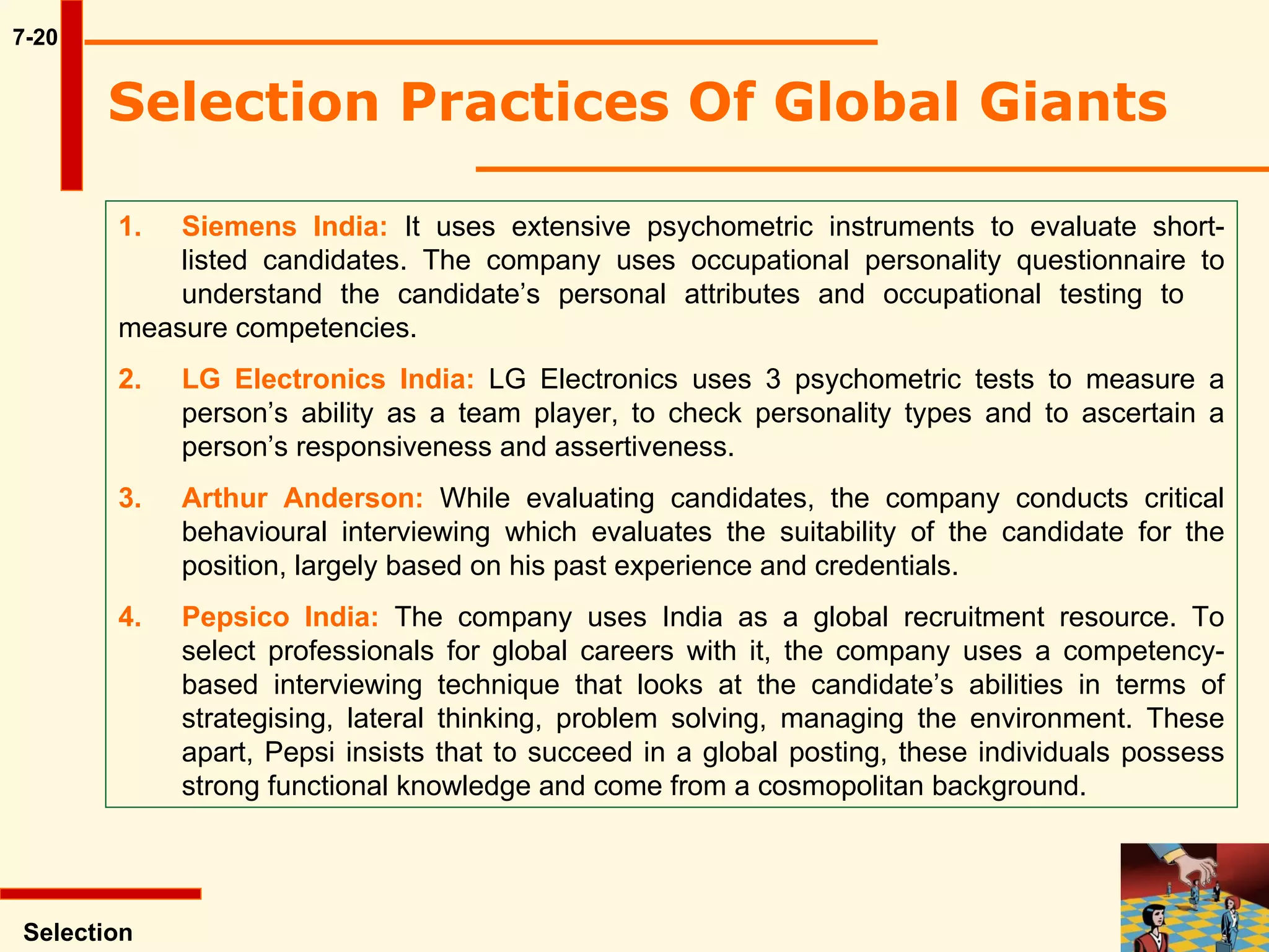 7-20 Selection Practices Of Global Giants  Selection 1. Siemens India:  It uses extensive psychometric instruments to evaluate short- listed candidates. The company uses occupational personality questionnaire to  understand the candidate’s personal attributes and occupational testing to  measure competencies. 2. LG Electronics India:  LG Electronics uses 3 psychometric tests to measure a  person’s ability as a team player, to check personality types and to ascertain a  person’s responsiveness and assertiveness. 3. Arthur Anderson:  While evaluating candidates, the company conducts critical  behavioural interviewing which evaluates the suitability of the candidate for the  position, largely based on his past experience and credentials. 4. Pepsico India:  The company uses India as a global recruitment resource. To  select professionals for global careers with it, the company uses a competency- based interviewing technique that looks at the candidate’s abilities in terms of  strategising, lateral thinking, problem solving, managing the environment. These  apart, Pepsi insists that to succeed in a global posting, these individuals possess  strong functional knowledge and come from a cosmopolitan background. 