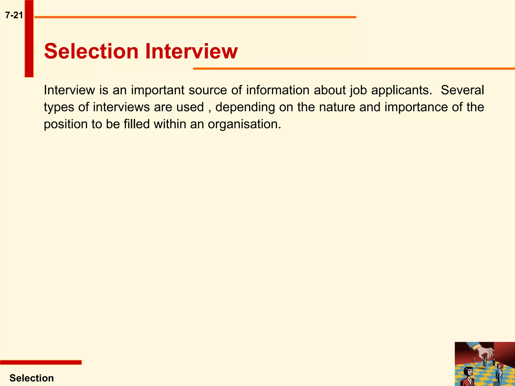 7-21 Interview is an important source of information about job applicants.  Several types of interviews are used , depending on the nature and importance of the position to be filled within an organisation.  Selection Selection Interview  