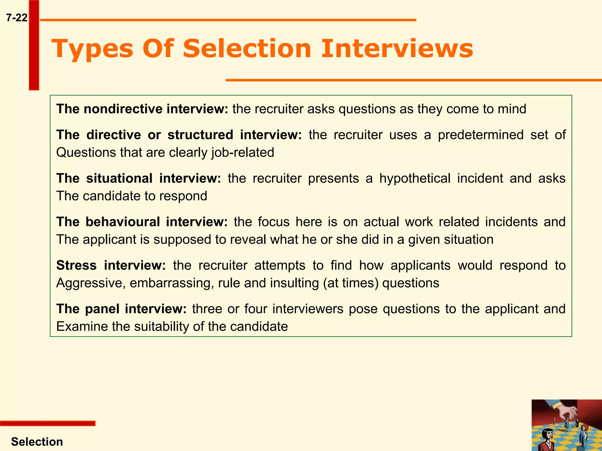 7-22 Types Of Selection Interviews   The nondirective interview:  the recruiter asks questions as they come to mind The directive or structured interview:  the recruiter uses a predetermined set of Questions that are clearly job-related The situational interview:  the recruiter presents a hypothetical incident and asks The candidate to respond The behavioural interview:  the focus here is on actual work related incidents and The applicant is supposed to reveal what he or she did in a given situation Stress interview:  the recruiter attempts to find how applicants would respond to Aggressive, embarrassing, rule and insulting (at times) questions The panel interview:  three or four interviewers pose questions to the applicant and Examine the suitability of the candidate Selection 