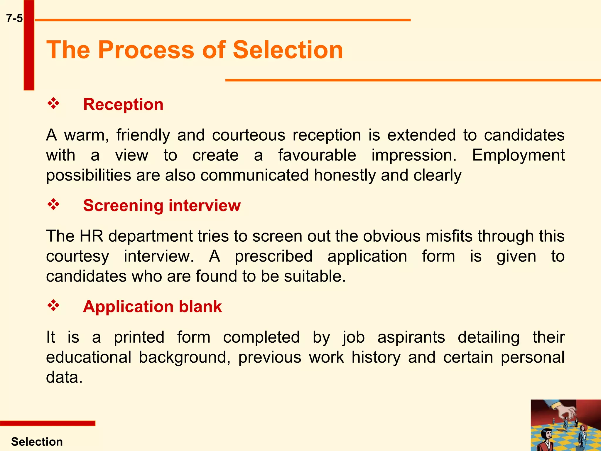 7-5 Selection Reception A warm, friendly and courteous reception is extended to candidates with a view to create a favourable impression. Employment possibilities are also communicated honestly and clearly Screening interview  The HR department tries to screen out the obvious misfits through this courtesy interview. A prescribed application form is given to candidates who are found to be suitable. Application blank It is a printed form completed by job aspirants detailing their educational background, previous work history and certain personal data. The Process of Selection   