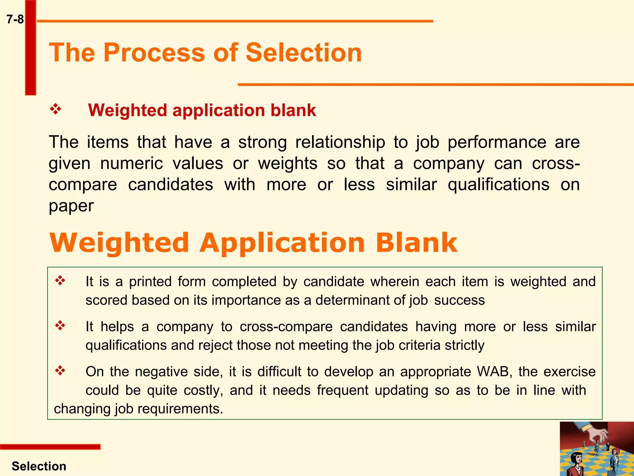 7-8 Selection Weighted application blank   The items that have a strong relationship to job performance are given numeric values or weights so that a company can cross-compare candidates with more or less similar qualifications on paper   The Process of Selection   Weighted Application Blank   It is a printed form completed by candidate wherein each item is weighted and  scored based on its importance as a determinant of job  success It helps a company to cross-compare candidates having more or less similar  qualifications and reject those not meeting the job criteria strictly On the negative side, it is difficult to develop an appropriate WAB, the exercise  could be quite costly, and it needs frequent updating so as to be in line with  changing job requirements.  