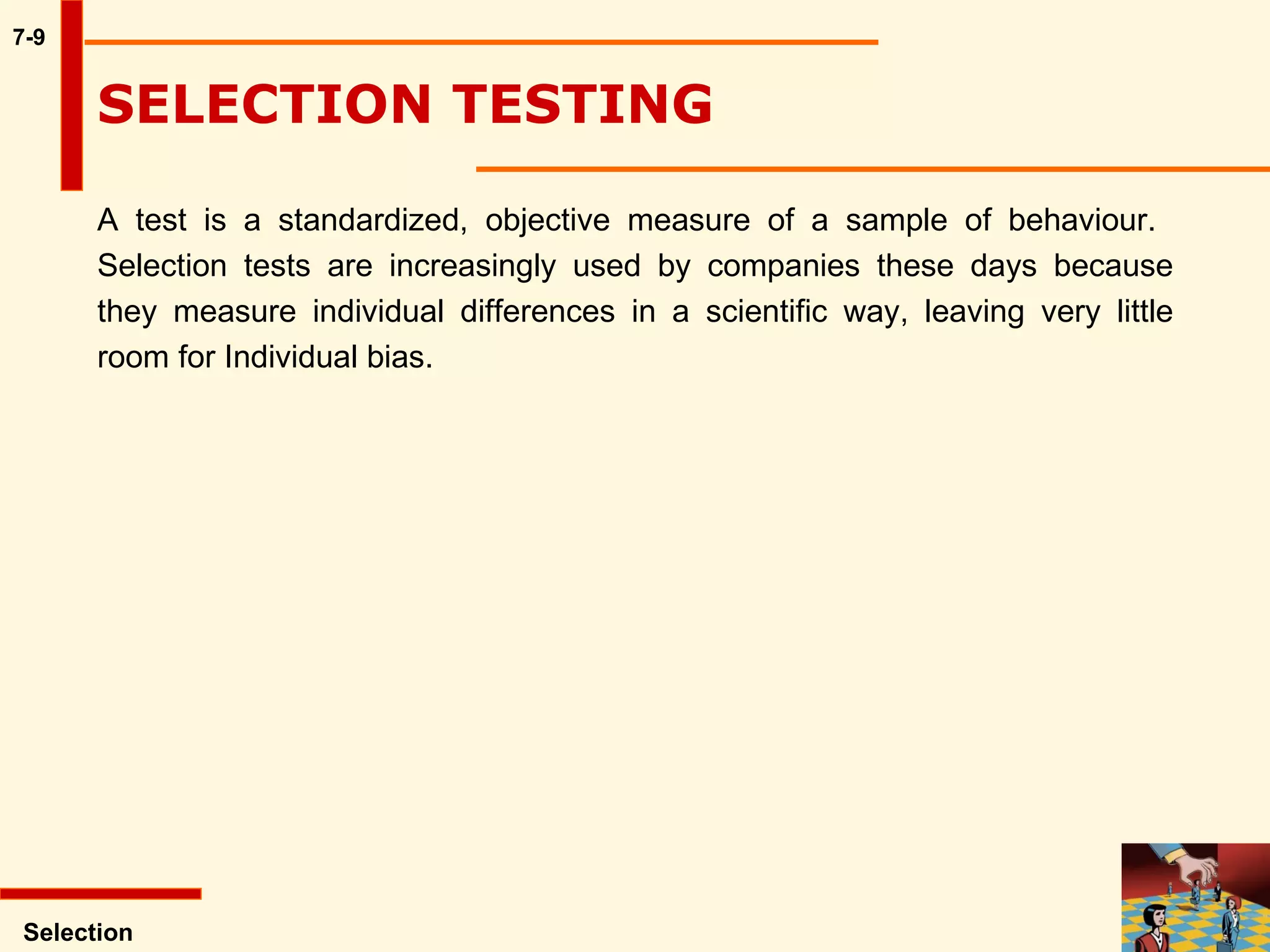 7-9 SELECTION TESTING  A test is a standardized, objective measure of a sample of behaviour.  Selection tests are increasingly used by companies these days because they measure individual differences in a scientific way, leaving very little room for Individual bias.   Selection 
