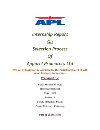 Internship Report
On
Selection Process
Of
Apparel Promoters Ltd
(This Internship Report is submitted for the Partial fulfillment of MBA,
Human Resource Management).
Prepared By:
Name: Abdullah Al Sayed
ID 150-222-080-2304
Major: HRM
Section : B
Faculty of Business Studies
Premier University, Chittagong.
Date of Submission:
 