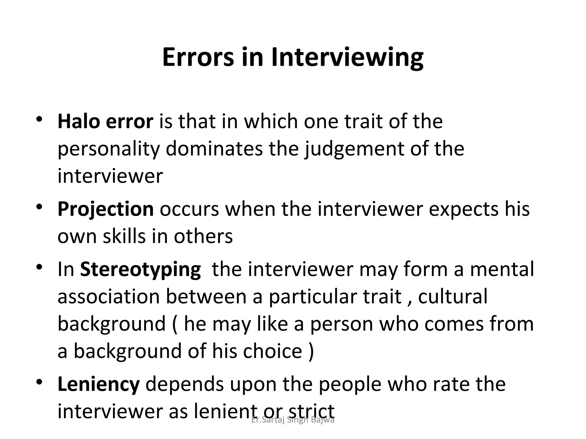 Errors in Interviewing
• Halo error is that in which one trait of the
personality dominates the judgement of the
interviewer
• Projection occurs when the interviewer expects his
own skills in others
• In Stereotyping the interviewer may form a mental
association between a particular trait , cultural
background ( he may like a person who comes from
a background of his choice )
• Leniency depends upon the people who rate the
interviewer as lenient or strictEr.Sartaj Singh Bajwa
 