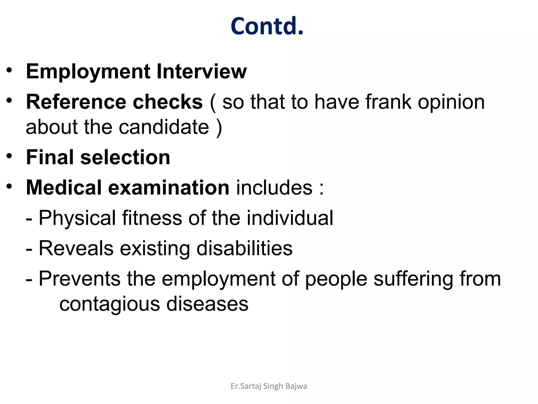 Contd.
• Employment Interview
• Reference checks ( so that to have frank opinion
about the candidate )
• Final selection
• Medical examination includes :
- Physical fitness of the individual
- Reveals existing disabilities
- Prevents the employment of people suffering from
contagious diseases
Er.Sartaj Singh Bajwa
 