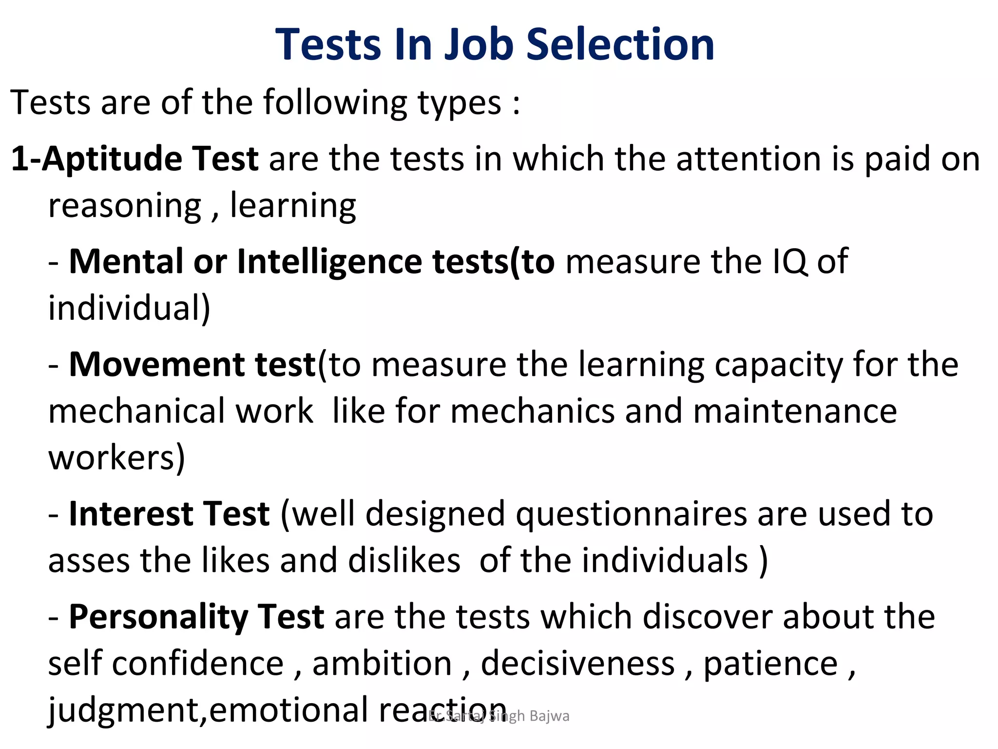 Tests In Job Selection
Tests are of the following types :
1-Aptitude Test are the tests in which the attention is paid on
reasoning , learning
- Mental or Intelligence tests(to measure the IQ of
individual)
- Movement test(to measure the learning capacity for the
mechanical work like for mechanics and maintenance
workers)
- Interest Test (well designed questionnaires are used to
asses the likes and dislikes of the individuals )
- Personality Test are the tests which discover about the
self confidence , ambition , decisiveness , patience ,
judgment,emotional reactionEr.Sartaj Singh Bajwa
 