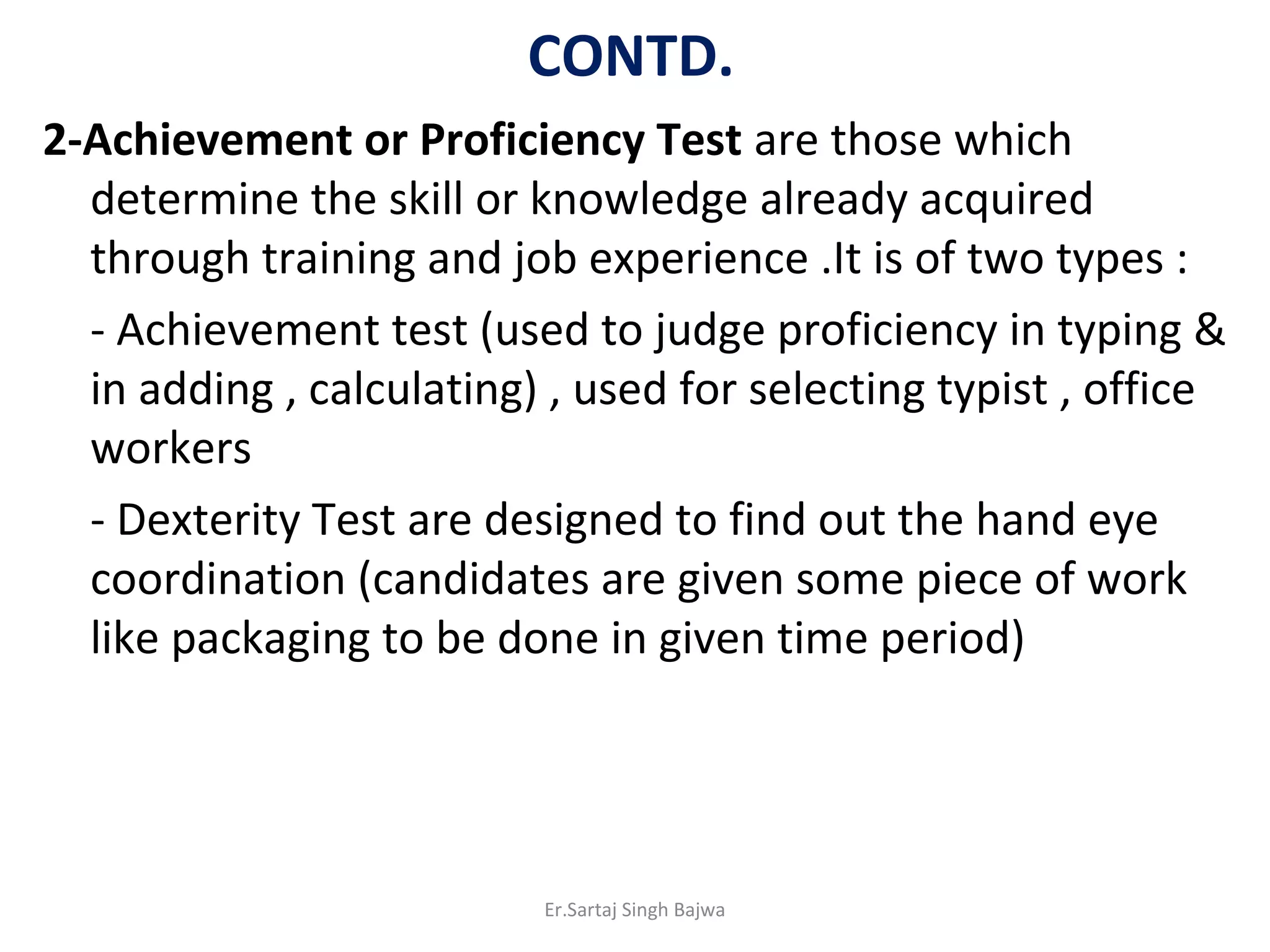 CONTD.
2-Achievement or Proficiency Test are those which
determine the skill or knowledge already acquired
through training and job experience .It is of two types :
- Achievement test (used to judge proficiency in typing &
in adding , calculating) , used for selecting typist , office
workers
- Dexterity Test are designed to find out the hand eye
coordination (candidates are given some piece of work
like packaging to be done in given time period)
Er.Sartaj Singh Bajwa
 