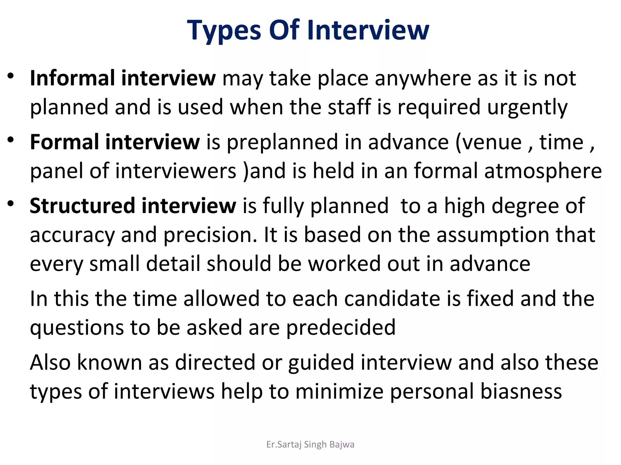 Types Of Interview
• Informal interview may take place anywhere as it is not
planned and is used when the staff is required urgently
• Formal interview is preplanned in advance (venue , time ,
panel of interviewers )and is held in an formal atmosphere
• Structured interview is fully planned to a high degree of
accuracy and precision. It is based on the assumption that
every small detail should be worked out in advance
In this the time allowed to each candidate is fixed and the
questions to be asked are predecided
Also known as directed or guided interview and also these
types of interviews help to minimize personal biasness
Er.Sartaj Singh Bajwa
 