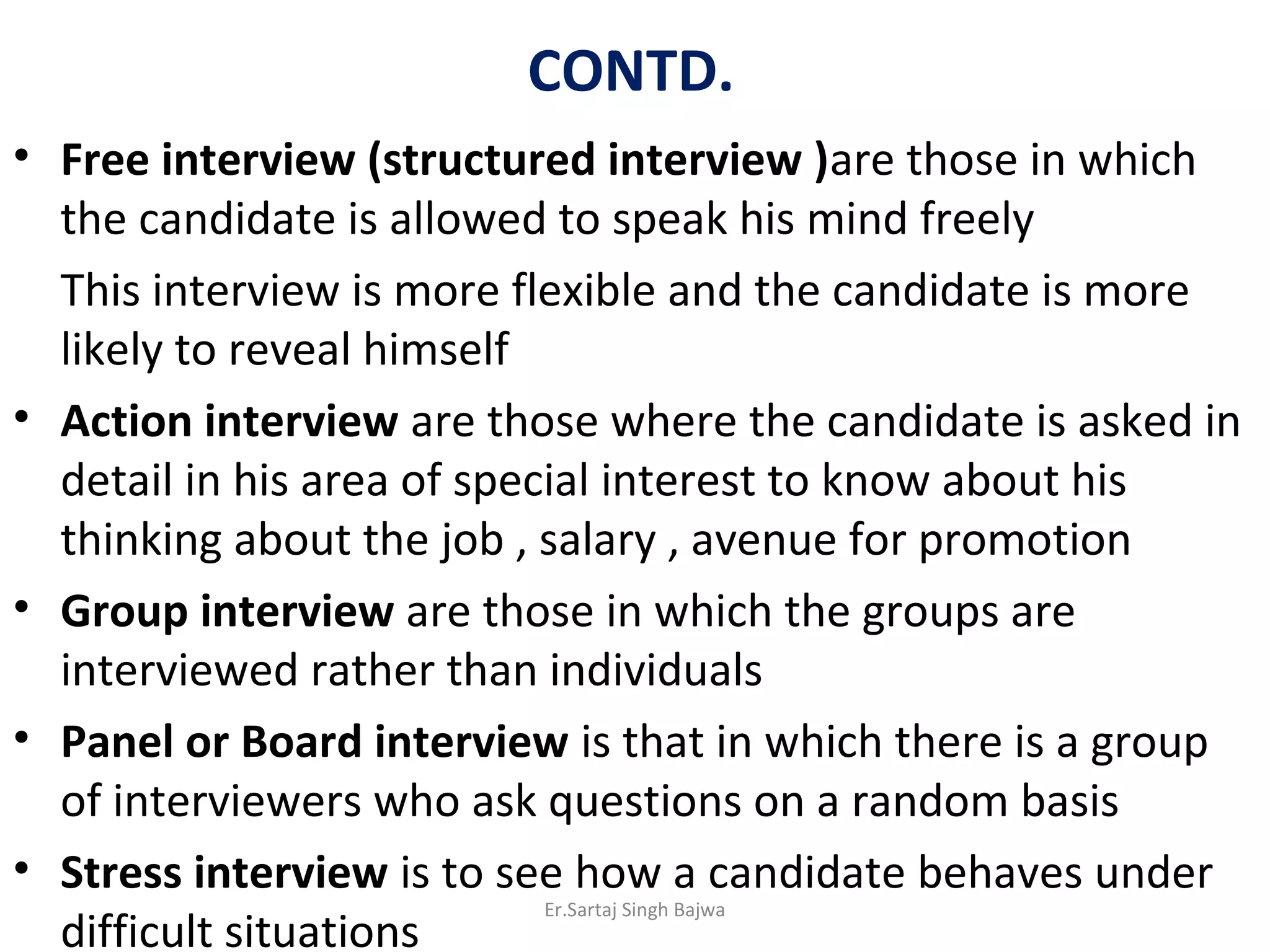CONTD.
• Free interview (structured interview )are those in which
the candidate is allowed to speak his mind freely
This interview is more flexible and the candidate is more
likely to reveal himself
• Action interview are those where the candidate is asked in
detail in his area of special interest to know about his
thinking about the job , salary , avenue for promotion
• Group interview are those in which the groups are
interviewed rather than individuals
• Panel or Board interview is that in which there is a group
of interviewers who ask questions on a random basis
• Stress interview is to see how a candidate behaves under
difficult situations
Er.Sartaj Singh Bajwa
 