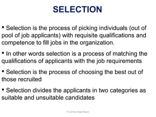  Selection is the process of picking individuals (out of
pool of job applicants) with requisite qualifications and
competence to fill jobs in the organization.
 In other words selection is a process of matching the
qualifications of applicants with the job requirements
 Selection is the process of choosing the best out of
those recruited
 Selection divides the applicants in two categories as
suitable and unsuitable candidates
SELECTION
Er.Sartaj Singh Bajwa
 