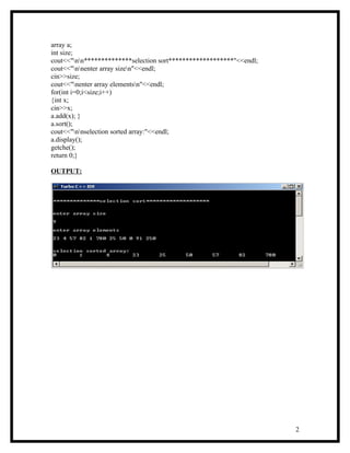 array a;
int size;
cout<<"nn**************selection sort*******************"<<endl;
cout<<"nnenter array sizen"<<endl;
cin>>size;
cout<<"nenter array elementsn"<<endl;
for(int i=0;i<size;i++)
{int x;
cin>>x;
a.add(x); }
a.sort();
cout<<"nnselection sorted array:"<<endl;
a.display();
getche();
return 0;}

OUTPUT:




                                                                     2
 