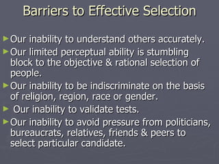 Barriers to Effective Selection Our inability to understand others accurately. Our limited perceptual ability is stumbling block to the objective & rational selection of people. Our inability to be indiscriminate on the basis of religion, region, race or gender. Our inability to validate tests. Our inability to avoid pressure from politicians, bureaucrats, relatives, friends & peers to select particular candidate. 