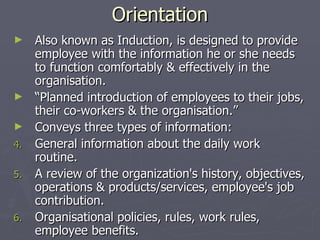 Orientation Also known as Induction, is designed to provide employee with the information he or she needs to function comfortably & effectively in the organisation. “ Planned introduction of employees to their jobs, their co-workers & the organisation.” Conveys three types of information: General information about the daily work routine. A review of the organization's history, objectives, operations & products/services, employee's job contribution. Organisational policies, rules, work rules, employee benefits. 