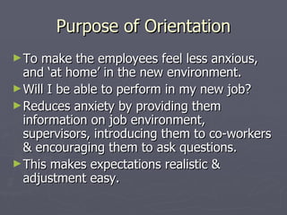 Purpose of Orientation To make the employees feel less anxious, and ‘at home’ in the new environment. Will I be able to perform in my new job? Reduces anxiety by providing them information on job environment, supervisors, introducing them to co-workers & encouraging them to ask questions. This makes expectations realistic & adjustment easy. 