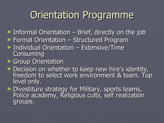 Orientation Programme Informal Orientation – Brief, directly on the job Formal Orientation – Structured Program Individual Orientation – Extensive/Time Consuming Group Orientation Decision on whether to keep new hire’s identity, freedom to select work environment & team. Top level only. Divestiture strategy for Military, sports teams, Police academy, Religious cults, self realization groups. 