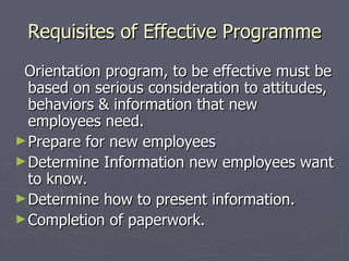 Requisites of Effective Programme Orientation program, to be effective must be based on serious consideration to attitudes, behaviors & information that new employees need.  Prepare for new employees Determine Information new employees want to know. Determine how to present information. Completion of paperwork. 