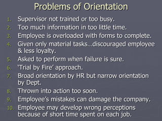 Problems of Orientation Supervisor not trained or too busy. Too much information in too little time. Employee is overloaded with forms to complete. Given only material tasks…discouraged employee & less loyalty. Asked to perform when failure is sure. ‘ Trial by Fire’ approach. Broad orientation by HR but narrow orientation by Dept. Thrown into action too soon. Employee’s mistakes can damage the company. Employee may develop wrong perceptions because of short time spent on each job. 