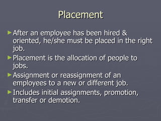 Placement After an employee has been hired & oriented, he/she must be placed in the right job. Placement is the allocation of people to jobs. Assignment or reassignment of an employees to a new or different job. Includes initial assignments, promotion, transfer or demotion. 