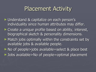 Placement Activity Understand & capitalize on each person’s individuality since human attributes may differ. Create a unique profile based on ability, interest, biographical sketch & personality dimensions. Match jobs optimally within the constraints set by available jobs & available people. No of people>jobs available=select & place best  Jobs available>No of people=optimal placement 