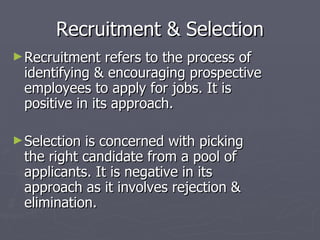 Recruitment & Selection Recruitment refers to the process of identifying & encouraging prospective employees to apply for jobs. It is positive in its approach. Selection is concerned with picking the right candidate from a pool of applicants. It is negative in its approach as it involves rejection & elimination. 