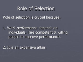 Role of Selection Role of selection is crucial because: 1. Work performance depends on individuals. Hire competent & willing people to improve performance. 2. It is an expensive affair. 