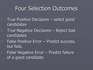 Four Selection Outcomes True Positive Decisions – select good candidates True Negative Decisions – Reject bad candidates False Positive Error – Predict success, but fails. False Negative Error – Predict failure of a good candidate. 