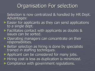 Organisation For selection Selection is now centralized & handled by HR Dept. Advantages: Easier for applicants as they can send applications to a single dept. Facilitates contact with applicants as doubts & issues can be sorted. Operating managers can concentrate on their responsibilities. Better selection as hiring is done by specialists trained in staffing techniques. Applicant can be considered for many jobs. Hiring cost is less as duplication is minimized. Compliance with government regulations.  