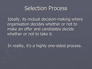 Selection Process Ideally, its mutual decision-making where organisation decides whether or not to make an offer and candidates decide whether or not to take it. In reality, it’s a highly one-sided process.  