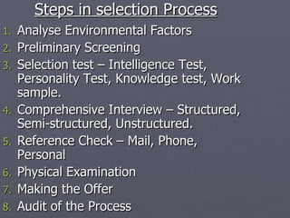 Steps in selection Process Analyse Environmental Factors Preliminary Screening Selection test – Intelligence Test, Personality Test, Knowledge test, Work sample. Comprehensive Interview – Structured, Semi-structured, Unstructured. Reference Check – Mail, Phone, Personal Physical Examination Making the Offer Audit of the Process 